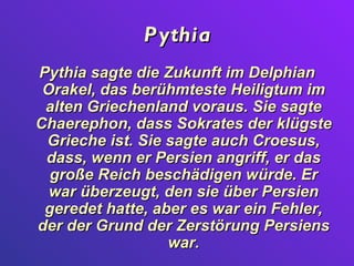 P ythia
Pythia sagte die Zukunft im Delphian
 Orakel, das berühmteste Heiligtum im
 alten Griechenland voraus. Sie sagte
Chaerephon, dass Sokrates der klügste
 Grieche ist. Sie sagte auch Croesus,
 dass, wenn er Persien angriff, er das
  große Reich beschädigen würde. Er
  war überzeugt, den sie über Persien
 geredet hatte, aber es war ein Fehler,
der der Grund der Zerstörung Persiens
                  war.
 
