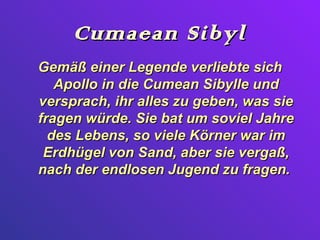 Cumaean Sibyl
Gemäß einer Legende verliebte sich
   Apollo in die Cumean Sibylle und
versprach, ihr alles zu geben, was sie
fragen würde. Sie bat um soviel Jahre
  des Lebens, so viele Körner war im
 Erdhügel von Sand, aber sie vergaß,
nach der endlosen Jugend zu fragen.
 