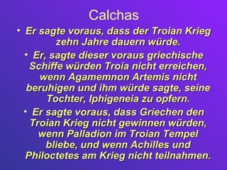 Calchas
• Er sagte voraus, dass der Troian Krieg
         zehn Jahre dauern würde.
  • Er, sagte dieser voraus griechische
   Schiffe würden Troia nicht erreichen,
      wenn Agamemnon Artemis nicht
   beruhigen und ihm würde sagte, seine
       Tochter, Iphigeneia zu opfern.
  • Er sagte voraus, dass Griechen den
    Troian Krieg nicht gewinnen würden,
      wenn Palladion im Troian Tempel
       bliebe, und wenn Achilles und
  Philoctetes am Krieg nicht teilnahmen.
 
