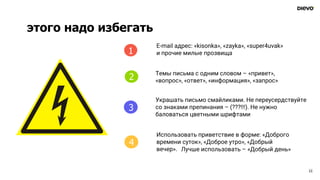 этого надо избегать
11
4
E-mail адрес: «kisonka», «zayka», «super4uvak»
и прочие милые прозвища
Темы письма с одним словом – «привет»,
«вопрос», «ответ», «информация», «запрос»
Украшать письмо смайликами. Не переусердствуйте
со знаками препинания – (???!!!). Не нужно
баловаться цветными шрифтами
Использовать приветствие в форме: «Доброго
времени суток», «Доброе утро», «Добрый
вечер».
1
2
3
4
Лучше использовать – «Добрый день»
 