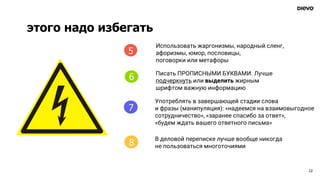 этого надо избегать
12
4
Использовать жаргонизмы, народный сленг,
афоризмы, юмор, пословицы,
поговорки или метафоры
Писать ПРОПИСНЫМИ БУКВАМИ. Лучше
подчеркнуть или выделить жирным
шрифтом важную информацию
Употреблять в завершающей стадии слова
и фразы (манипуляция): «надеемся на взаимовыгодное
сотрудничество», «заранее спасибо за ответ»,
«будем ждать вашего ответного письма»
В деловой переписке лучше вообще никогда
не пользоваться многоточиями
5
6
7
8
 
