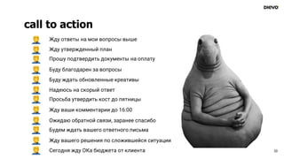 call to action
23
Жду утвержденный план
Прошу подтвердить документы на оплату
Буду благодарен за вопросы
Буду ждать обновленные креативы
Надеюсь на скорый ответ
Просьба утвердить кост до пятницы
Жду ваши комментарии до 16:00
Ожидаю обратной связи, заранее спасибо
Будем ждать вашего ответного письма
Жду вашего решения по сложившейся ситуации
Жду ответы на мои вопросы выше
Сегодня жду ОКа бюджета от клиента
 