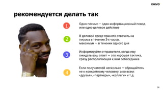 рекомендуется делать так
24
4
Одно письмо – один информационный повод
или одно целевое действие
В деловой среде принято отвечать на
письма в течение 3-х часов,
максимум — в течении одного дня
Информируйте отправителя, когда ему
ожидать ваш ответ — это хорошая тактика,
сразу располагающая к вам собеседника
Если получателей несколько — обращайтесь
не к конкретному человеку, а ко всем:
«друзья», «партнеры», «коллеги» и т.д.
1
2
3
4
 