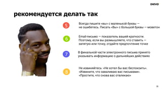 25
4
Всегда пишите «вы» с маленькой буквы —
не ошибетесь. Писать «Вы» с большой буквы — моветон
Email-письмо — показатель вашей краткости.
Поэтому, если вы размышляете, что ставить —
запятую или точку, отдайте предпочтение точке
В финальной части электронного письма принято
указывать информацию о дальнейших действиях
Не извиняйтесь: «Не хотел бы вас беспокоить».
«Извините, что заваливаю вас письмами».
«Простите, что снова вас отвлекаю»
5
6
7
8
рекомендуется делать так
 