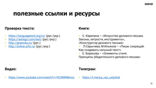 полезные ссылки и ресурсы
32
Проверка текста:
• https://languagetool.org/ru/ (рус./укр.)
• https://advego.com/text/ (рус./укр.)
• http://gramota.ru/ (рус.)
• http://online.orfo.ru/ (рус./укр.)
Книги:
• С. Карепина – «Искусство делового письма.
Законы, хитрости, инструменты»,
«Конструктор делового письма»
• Л.Сарычева, М.Ильяхов – «Пиши, сокращай.
Как создавать сильный текст»
• Е. Борисова – «Элементы стиля.
Принципы убедительного делового письма»
Видео:
• https://www.youtube.com/watch?v=YtZ4NRMinno
Телеграм:
• https://t.me/ya_vas_uslyshal
 