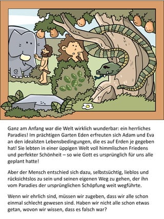 Ganz am Anfang war die Welt wirklich wunderbar: ein herrliches
Paradies! Im prächtigen Garten Eden erfreuten sich Adam und Eva
an den idealsten Lebensbedingungen, die es auf Erden je gegeben
hat! Sie lebten in einer üppigen Welt voll himmlischen Friedens
und perfekter Schönheit – so wie Gott es ursprünglich für uns alle
geplant hatte!
Aber der Mensch entschied sich dazu, selbstsüchtig, lieblos und
rücksichtslos zu sein und seinen eigenen Weg zu gehen, der ihn
vom Paradies der ursprünglichen Schöpfung weit wegführte.
Wenn wir ehrlich sind, müssen wir zugeben, dass wir alle schon
einmal schlecht gewesen sind. Haben wir nicht alle schon etwas
getan, wovon wir wissen, dass es falsch war?
 
