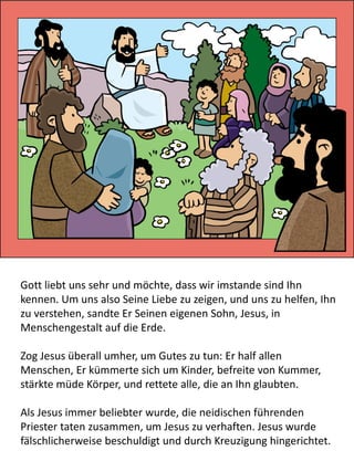 Gott liebt uns sehr und möchte, dass wir imstande sind Ihn
kennen. Um uns also Seine Liebe zu zeigen, und uns zu helfen, Ihn
zu verstehen, sandte Er Seinen eigenen Sohn, Jesus, in
Menschengestalt auf die Erde.
Zog Jesus überall umher, um Gutes zu tun: Er half allen
Menschen, Er kümmerte sich um Kinder, befreite von Kummer,
stärkte müde Körper, und rettete alle, die an Ihn glaubten.
Als Jesus immer beliebter wurde, die neidischen führenden
Priester taten zusammen, um Jesus zu verhaften. Jesus wurde
fälschlicherweise beschuldigt und durch Kreuzigung hingerichtet.
 