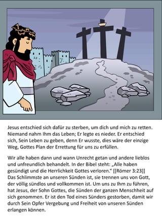 Jesus entschied sich dafür zu sterben, um dich und mich zu retten.
Niemand nahm Ihm das Leben; Er legte es nieder. Er entschied
sich, Sein Leben zu geben, denn Er wusste, dies wäre der einzige
Weg, Gottes Plan der Errettung für uns zu erfüllen.
Wir alle haben dann und wann Unrecht getan und andere lieblos
und unfreundlich behandelt. In der Bibel steht: „Alle haben
gesündigt und die Herrlichkeit Gottes verloren.“ [[Römer 3:23]]
Das Schlimmste an unseren Sünden ist, sie trennen uns von Gott,
der völlig sündlos und vollkommen ist. Um uns zu Ihm zu führen,
hat Jesus, der Sohn Gottes, die Sünden der ganzen Menschheit auf
sich genommen. Er ist den Tod eines Sünders gestorben, damit wir
durch Sein Opfer Vergebung und Freiheit von unseren Sünden
erlangen können.
 