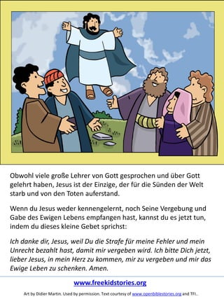 Obwohl viele große Lehrer von Gott gesprochen und über Gott
gelehrt haben, Jesus ist der Einzige, der für die Sünden der Welt
starb und von den Toten auferstand.
Wenn du Jesus weder kennengelernt, noch Seine Vergebung und
Gabe des Ewigen Lebens empfangen hast, kannst du es jetzt tun,
indem du dieses kleine Gebet sprichst:
Ich danke dir, Jesus, weil Du die Strafe für meine Fehler und mein
Unrecht bezahlt hast, damit mir vergeben wird. Ich bitte Dich jetzt,
lieber Jesus, in mein Herz zu kommen, mir zu vergeben und mir das
Ewige Leben zu schenken. Amen.
www.freekidstories.org
Art by Didier Martin. Used by permission. Text courtesy of www.openbiblestories.org and TFI..
 