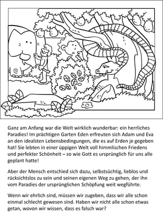 Ganz am Anfang war die Welt wirklich wunderbar: ein herrliches
Paradies! Im prächtigen Garten Eden erfreuten sich Adam und Eva
an den idealsten Lebensbedingungen, die es auf Erden je gegeben
hat! Sie lebten in einer üppigen Welt voll himmlischen Friedens
und perfekter Schönheit – so wie Gott es ursprünglich für uns alle
geplant hatte!
Aber der Mensch entschied sich dazu, selbstsüchtig, lieblos und
rücksichtslos zu sein und seinen eigenen Weg zu gehen, der ihn
vom Paradies der ursprünglichen Schöpfung weit wegführte.
Wenn wir ehrlich sind, müssen wir zugeben, dass wir alle schon
einmal schlecht gewesen sind. Haben wir nicht alle schon etwas
getan, wovon wir wissen, dass es falsch war?
 