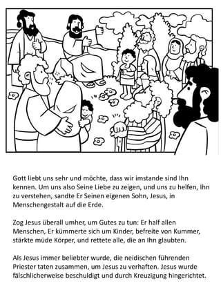 Gott liebt uns sehr und möchte, dass wir imstande sind Ihn
kennen. Um uns also Seine Liebe zu zeigen, und uns zu helfen, Ihn
zu verstehen, sandte Er Seinen eigenen Sohn, Jesus, in
Menschengestalt auf die Erde.
Zog Jesus überall umher, um Gutes zu tun: Er half allen
Menschen, Er kümmerte sich um Kinder, befreite von Kummer,
stärkte müde Körper, und rettete alle, die an Ihn glaubten.
Als Jesus immer beliebter wurde, die neidischen führenden
Priester taten zusammen, um Jesus zu verhaften. Jesus wurde
fälschlicherweise beschuldigt und durch Kreuzigung hingerichtet.
 