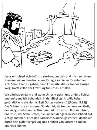 Jesus entschied sich dafür zu sterben, um dich und mich zu retten.
Niemand nahm Ihm das Leben; Er legte es nieder. Er entschied
sich, Sein Leben zu geben, denn Er wusste, dies wäre der einzige
Weg, Gottes Plan der Errettung für uns zu erfüllen.
Wir alle haben dann und wann Unrecht getan und andere lieblos
und unfreundlich behandelt. In der Bibel steht: „Alle haben
gesündigt und die Herrlichkeit Gottes verloren.“ [[Römer 3:23]]
Das Schlimmste an unseren Sünden ist, sie trennen uns von Gott,
der völlig sündlos und vollkommen ist. Um uns zu Ihm zu führen,
hat Jesus, der Sohn Gottes, die Sünden der ganzen Menschheit auf
sich genommen. Er ist den Tod eines Sünders gestorben, damit wir
durch Sein Opfer Vergebung und Freiheit von unseren Sünden
erlangen können.
 