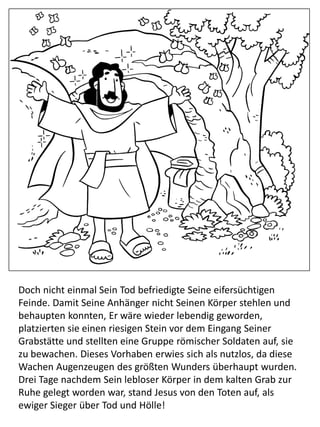 Doch nicht einmal Sein Tod befriedigte Seine eifersüchtigen
Feinde. Damit Seine Anhänger nicht Seinen Körper stehlen und
behaupten konnten, Er wäre wieder lebendig geworden,
platzierten sie einen riesigen Stein vor dem Eingang Seiner
Grabstätte und stellten eine Gruppe römischer Soldaten auf, sie
zu bewachen. Dieses Vorhaben erwies sich als nutzlos, da diese
Wachen Augenzeugen des größten Wunders überhaupt wurden.
Drei Tage nachdem Sein lebloser Körper in dem kalten Grab zur
Ruhe gelegt worden war, stand Jesus von den Toten auf, als
ewiger Sieger über Tod und Hölle!
 