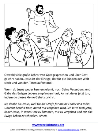 Obwohl viele große Lehrer von Gott gesprochen und über Gott
gelehrt haben, Jesus ist der Einzige, der für die Sünden der Welt
starb und von den Toten auferstand.
Wenn du Jesus weder kennengelernt, noch Seine Vergebung und
Gabe des Ewigen Lebens empfangen hast, kannst du es jetzt tun,
indem du dieses kleine Gebet sprichst:
Ich danke dir, Jesus, weil Du die Strafe für meine Fehler und mein
Unrecht bezahlt hast, damit mir vergeben wird. Ich bitte Dich jetzt,
lieber Jesus, in mein Herz zu kommen, mir zu vergeben und mir das
Ewige Leben zu schenken. Amen.
www.freekidstories.org
Art by Didier Martin. Used by permission. Text courtesy of www.openbiblestories.org and TFI..
 