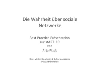 Die Wahrheit über soziale 
Die Wahrheit über soziale
      Netzwerke

   Best Practice Präsentation
          zur stART. 10 
                   von
               Anja Filzek
                 j

   Dipl. Medienberaterin & Kulturmanagerin
   Dipl.‐Medienberaterin & Kulturmanagerin
              www.attransfer.de
 