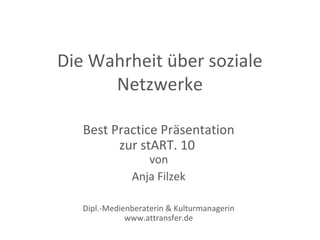 Die Wahrheit über soziale
      Netzwerke

   Best Practice Präsentation
         zur stART. 10
                  von
               Anja Filzek

   Dipl.-Medienberaterin & Kulturmanagerin
              www.attransfer.de
 