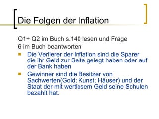 Die Folgen der Inflation Q1+ Q2 im Buch s.140 lesen und Frage 6 im Buch beantworten Die Verlierer der Inflation sind die Sparer die ihr Geld zur Seite gelegt haben oder auf der Bank haben Gewinner sind die Besitzer von Sachwerten(Gold; Kunst; Häuser) und der Staat der mit wertlosem Geld seine Schulen bezahlt hat. 