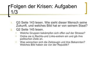 Folgen der Krisen: Aufgaben 1/3 Q3 Seite 143 lesen. Wie sieht dieser Mensch seine Zukunft, und welches Bild hat er von seinem Staat? Q2 Seite 145 lesen.  Welche Gruppen bekämpfen sich offen auf der Strasse? Ordne sie in Rechts-und Links-extrem ein und gib ihre politischen Ziele an. Was wünschen sich die Zeitzeugin und ihre Bekannten? Welches Bild haben sie von der Republik? 