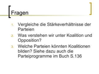 Fragen Vergleiche die Stärkeverhältnisse der Parteien Was verstehen wir unter Koalition und Opposition? Welche Parteien könnten Koalitionen bilden? Siehe dazu auch die Parteiprogramme im Buch S.136 