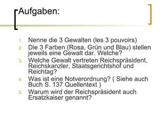 Aufgaben: Nenne die 3 Gewalten (les 3 pouvoirs) Die 3 Farben (Rosa, Grün und Blau) stellen jeweils eine Gewalt dar. Welche?  Welche Gewalt vertreten Reichspräsident, Reichskanzler, Staatsgerichtshof und Reichtag? Was ist eine Notverordnung? ( Siehe auch Buch S. 137 Quellentext ) Warum wird der Reichspräsident auch Ersatzkaiser genannt? 