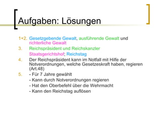 Aufgaben: Lösungen 1+2.   Gesetzgebende Gewalt ,  ausführende Gewalt  und  richterliche Gewalt 3.   Reichspräsident und Reichskanzler Staatsgerichtshof ;  Reichstag 4.   Der Reichspräsident kann im Notfall mit Hilfe der Notverordnungen, welche Gesetzeskraft haben, regieren (Art.48) 5.   - Für 7 Jahre gewählt - Kann durch Notverordnungen regieren - Hat den Oberbefehl über die Wehrmacht - Kann den Reichstag auflösen 