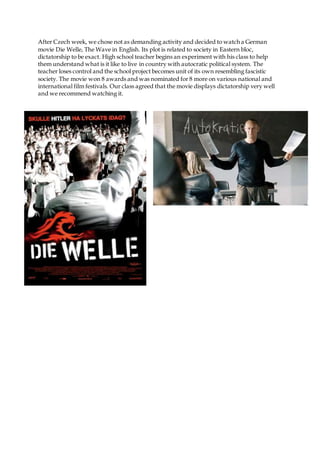 After Czech week, we chose not as demanding activity and decided to watch a German
movie Die Welle, The Wave in English. Its plot is related to society in Eastern bloc,
dictatorship to be exact. High school teacher begins an experiment with his class to help
them understand what is it like to live in country with autocratic political system. The
teacher loses control and the school project becomes unit of its own resembling fascistic
society. The movie won 8 awards and was nominated for 8 more on various national and
international film festivals. Our class agreed that the movie displays dictatorship very well
and we recommend watching it.
 