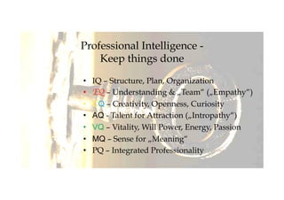 Professional Intelligence -
Keep things done
•  IQ – Structure, Plan, Organization
•  EQ – Understanding & „Team“ („Empathy“)
•  CQ – Creativity, Openness, Curiosity
•  AQ - Talent for Attraction („Intropathy“)
•  VQ – Vitality, Will Power, Energy, Passion
•  MQ – Sense for „Meaning“
•  PQ – Integrated Professionality
 