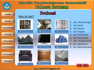 Was ist das?

1. …………….

4. …………

1. …………

2. …………….

5. …………

8. …………

3. …………….

6. …………

9. …………

1.
2.
3.
4.
5.
6.
7.
8.
9.

das Bucherregal
das Dach
der Sessel
die Treppe
der Fernseher
die Kommode
Der Kühlschrank
der Handtuch
Der Waschbecken

 