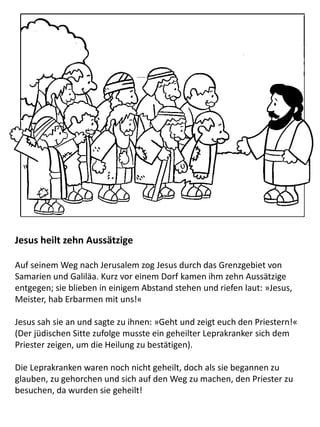 Jesus heilt zehn Aussätzige
Auf seinem Weg nach Jerusalem zog Jesus durch das Grenzgebiet von
Samarien und Galiläa. Kurz vor einem Dorf kamen ihm zehn Aussätzige
entgegen; sie blieben in einigem Abstand stehen und riefen laut: »Jesus,
Meister, hab Erbarmen mit uns!«
Jesus sah sie an und sagte zu ihnen: »Geht und zeigt euch den Priestern!«
(Der jüdischen Sitte zufolge musste ein geheilter Leprakranker sich dem
Priester zeigen, um die Heilung zu bestätigen).
Die Leprakranken waren noch nicht geheilt, doch als sie begannen zu
glauben, zu gehorchen und sich auf den Weg zu machen, den Priester zu
besuchen, da wurden sie geheilt!
 