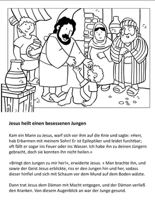 Jesus heilt einen besessenen Jungen
Kam ein Mann zu Jesus, warf sich vor ihm auf die Knie und sagte: »Herr,
hab Erbarmen mit meinem Sohn! Er ist Epileptiker und leidet furchtbar;
oft fällt er sogar ins Feuer oder ins Wasser. Ich habe ihn zu deinen Jüngern
gebracht, doch sie konnten ihn nicht heilen.«
»Bringt den Jungen zu mir her!«, erwiderte Jesus. » Man brachte ihn, und
sowie der Geist Jesus erblickte, riss er den Jungen hin und her, sodass
dieser hinfiel und sich mit Schaum vor dem Mund auf dem Boden wälzte.
Dann trat Jesus dem Dämon mit Macht entgegen, und der Dämon verließ
den Kranken. Von diesem Augenblick an war der Junge gesund.
 