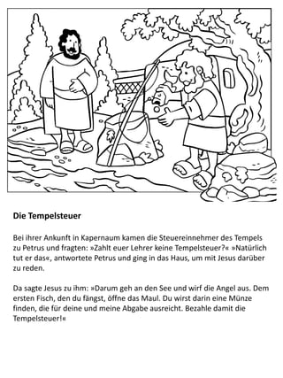 Die Tempelsteuer
Bei ihrer Ankunft in Kapernaum kamen die Steuereinnehmer des Tempels
zu Petrus und fragten: »Zahlt euer Lehrer keine Tempelsteuer?« »Natürlich
tut er das«, antwortete Petrus und ging in das Haus, um mit Jesus darüber
zu reden.
Da sagte Jesus zu ihm: »Darum geh an den See und wirf die Angel aus. Dem
ersten Fisch, den du fängst, öffne das Maul. Du wirst darin eine Münze
finden, die für deine und meine Abgabe ausreicht. Bezahle damit die
Tempelsteuer!«
 