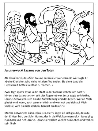 Jesus erweckt Lazarus von den Toten
Als Jesus hörte, dass Sein Freund Lazarus schwer erkrankt war sagte Er:
»Seine Krankheit wird nicht mit dem Tod enden. Sie dient dazu die
Herrlichkeit Gottes sichtbar zu machen. «
Zwei Tage später Jesus in die Stadt in der Lazarus wohnte um dort zu
hören, dass Lazarus schon seit vier Tagen tot war. Jesus sagte zu Martha,
Lazarus Schwester, »Ich bin die Auferstehung und das Leben. Wer an Mich
glaubt wird leben, auch wenn er stirbt und wer lebt und sich auf Mich
verlässt, wird niemals sterben. Glaubst du daran? «
Martha antwortete dann Jesus: »Ja, Herr« sagte sie »ich glaube, dass du
der Erlöser bist, der Sohn Gottes, der in die Welt kommen soll.« Jesus ging
zum Grab und rief Lazarus. Lazarus erwachte wieder zum Leben und verließ
sein Grab.
 