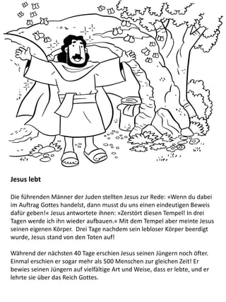 Jesus lebt
Die führenden Männer der Juden stellten Jesus zur Rede: »Wenn du dabei
im Auftrag Gottes handelst, dann musst du uns einen eindeutigen Beweis
dafür geben!« Jesus antwortete ihnen: »Zerstört diesen Tempel! In drei
Tagen werde ich ihn wieder aufbauen.« Mit dem Tempel aber meinte Jesus
seinen eigenen Körper. Drei Tage nachdem sein lebloser Körper beerdigt
wurde, Jesus stand von den Toten auf!
Während der nächsten 40 Tage erschien Jesus seinen Jüngern noch öfter.
Einmal erschien er sogar mehr als 500 Menschen zur gleichen Zeit! Er
bewies seinen Jüngern auf vielfältige Art und Weise, dass er lebte, und er
lehrte sie über das Reich Gottes.
 