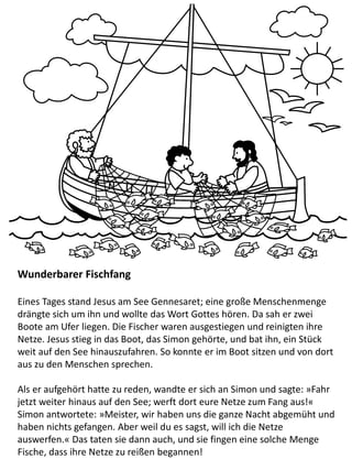 Wunderbarer Fischfang
Eines Tages stand Jesus am See Gennesaret; eine große Menschenmenge
drängte sich um ihn und wollte das Wort Gottes hören. Da sah er zwei
Boote am Ufer liegen. Die Fischer waren ausgestiegen und reinigten ihre
Netze. Jesus stieg in das Boot, das Simon gehörte, und bat ihn, ein Stück
weit auf den See hinauszufahren. So konnte er im Boot sitzen und von dort
aus zu den Menschen sprechen.
Als er aufgehört hatte zu reden, wandte er sich an Simon und sagte: »Fahr
jetzt weiter hinaus auf den See; werft dort eure Netze zum Fang aus!«
Simon antwortete: »Meister, wir haben uns die ganze Nacht abgemüht und
haben nichts gefangen. Aber weil du es sagst, will ich die Netze
auswerfen.« Das taten sie dann auch, und sie fingen eine solche Menge
Fische, dass ihre Netze zu reißen begannen!
 