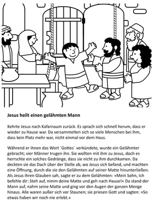 Jesus heilt einen gelähmten Mann
Kehrte Jesus nach Kafarnaum zurück. Es sprach sich schnell herum, dass er
wieder zu Hause war. Da versammelten sich so viele Menschen bei ihm,
dass kein Platz mehr war, nicht einmal vor dem Haus.
Während er ihnen das Wort ´Gottes` verkündete, wurde ein Gelähmter
gebracht; vier Männer trugen ihn. Sie wollten mit ihm zu Jesus, doch es
herrschte ein solches Gedränge, dass sie nicht zu ihm durchkamen. Da
deckten sie das Dach über der Stelle ab, wo Jesus sich befand, und machten
eine Öffnung, durch die sie den Gelähmten auf seiner Matte hinunterließen.
Als Jesus ihren Glauben sah, sagte er zu dem Gelähmten: »Mein Sohn, Ich
befehle dir: Steh auf, nimm deine Matte und geh nach Hause!« Da stand der
Mann auf, nahm seine Matte und ging vor den Augen der ganzen Menge
hinaus. Alle waren außer sich vor Staunen; sie priesen Gott und sagten: »So
etwas haben wir noch nie erlebt.«
 