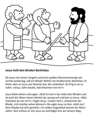 Jesus heilt den blinden Bartimäus
Als Jesus mit seinen Jüngern und einer großen Menschenmenge von
Jericho weiterzog, saß ein blinder Bettler am Straßenrand, Bartimäus. Er
hörte, dass es Jesus von Nazaret war, der vorbeikam. Da fing er an zu
rufen: »Jesus, Sohn Davids, hab Erbarmen mit mir!«
Jesus blieb stehen und sagte: »Ruft ihn her!« Sie riefen den Blinden und
da warf der Mann seinen Mantel ab, sprang auf und kam zu Jesus. »Was
möchtest du von mir?«, fragte Jesus. »Lieber Herr«, antwortete der
Blinde, »ich möchte sehen können!« Da sagte Jesus zu ihm: »Geh nur!
Dein Glaube hat dich gerettet.« Im selben Augenblick konnte der Mann
sehen. Nun schloss er sich Jesus an und folgte ihm auf seinem Weg.
 
