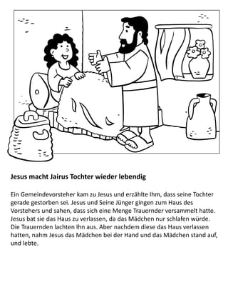 Jesus macht Jairus Tochter wieder lebendig
Ein Gemeindevorsteher kam zu Jesus und erzählte Ihm, dass seine Tochter
gerade gestorben sei. Jesus und Seine Jünger gingen zum Haus des
Vorstehers und sahen, dass sich eine Menge Trauernder versammelt hatte.
Jesus bat sie das Haus zu verlassen, da das Mädchen nur schlafen würde.
Die Trauernden lachten Ihn aus. Aber nachdem diese das Haus verlassen
hatten, nahm Jesus das Mädchen bei der Hand und das Mädchen stand auf,
und lebte.
 