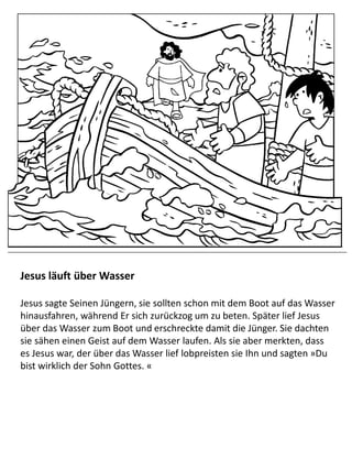 Jesus läuft über Wasser
Jesus sagte Seinen Jüngern, sie sollten schon mit dem Boot auf das Wasser
hinausfahren, während Er sich zurückzog um zu beten. Später lief Jesus
über das Wasser zum Boot und erschreckte damit die Jünger. Sie dachten
sie sähen einen Geist auf dem Wasser laufen. Als sie aber merkten, dass
es Jesus war, der über das Wasser lief lobpreisten sie Ihn und sagten »Du
bist wirklich der Sohn Gottes. «
 