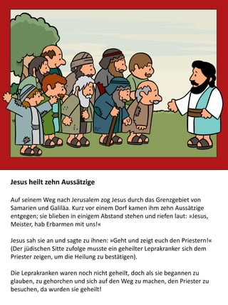 Jesus heilt zehn Aussätzige
Auf seinem Weg nach Jerusalem zog Jesus durch das Grenzgebiet von
Samarien und Galiläa. Kurz vor einem Dorf kamen ihm zehn Aussätzige
entgegen; sie blieben in einigem Abstand stehen und riefen laut: »Jesus,
Meister, hab Erbarmen mit uns!«
Jesus sah sie an und sagte zu ihnen: »Geht und zeigt euch den Priestern!«
(Der jüdischen Sitte zufolge musste ein geheilter Leprakranker sich dem
Priester zeigen, um die Heilung zu bestätigen).
Die Leprakranken waren noch nicht geheilt, doch als sie begannen zu
glauben, zu gehorchen und sich auf den Weg zu machen, den Priester zu
besuchen, da wurden sie geheilt!
 