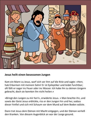 Jesus heilt einen besessenen Jungen
Kam ein Mann zu Jesus, warf sich vor ihm auf die Knie und sagte: »Herr,
hab Erbarmen mit meinem Sohn! Er ist Epileptiker und leidet furchtbar;
oft fällt er sogar ins Feuer oder ins Wasser. Ich habe ihn zu deinen Jüngern
gebracht, doch sie konnten ihn nicht heilen.«
»Bringt den Jungen zu mir her!«, erwiderte Jesus. » Man brachte ihn, und
sowie der Geist Jesus erblickte, riss er den Jungen hin und her, sodass
dieser hinfiel und sich mit Schaum vor dem Mund auf dem Boden wälzte.
Dann trat Jesus dem Dämon mit Macht entgegen, und der Dämon verließ
den Kranken. Von diesem Augenblick an war der Junge gesund.
 