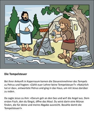 Die Tempelsteuer
Bei ihrer Ankunft in Kapernaum kamen die Steuereinnehmer des Tempels
zu Petrus und fragten: »Zahlt euer Lehrer keine Tempelsteuer?« »Natürlich
tut er das«, antwortete Petrus und ging in das Haus, um mit Jesus darüber
zu reden.
Da sagte Jesus zu ihm: »Darum geh an den See und wirf die Angel aus. Dem
ersten Fisch, den du fängst, öffne das Maul. Du wirst darin eine Münze
finden, die für deine und meine Abgabe ausreicht. Bezahle damit die
Tempelsteuer!«
 