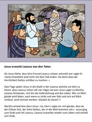 Jesus erweckt Lazarus von den Toten
Als Jesus hörte, dass Sein Freund Lazarus schwer erkrankt war sagte Er:
»Seine Krankheit wird nicht mit dem Tod enden. Sie dient dazu die
Herrlichkeit Gottes sichtbar zu machen. «
Zwei Tage später Jesus in die Stadt in der Lazarus wohnte um dort zu
hören, dass Lazarus schon seit vier Tagen tot war. Jesus sagte zu Martha,
Lazarus Schwester, »Ich bin die Auferstehung und das Leben. Wer an Mich
glaubt wird leben, auch wenn er stirbt und wer lebt und sich auf Mich
verlässt, wird niemals sterben. Glaubst du daran? «
Martha antwortete dann Jesus: »Ja, Herr« sagte sie »ich glaube, dass du
der Erlöser bist, der Sohn Gottes, der in die Welt kommen soll.« Jesus ging
zum Grab und rief Lazarus. Lazarus erwachte wieder zum Leben und verließ
sein Grab.
 