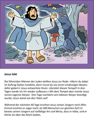 Jesus lebt
Die führenden Männer der Juden stellten Jesus zur Rede: »Wenn du dabei
im Auftrag Gottes handelst, dann musst du uns einen eindeutigen Beweis
dafür geben!« Jesus antwortete ihnen: »Zerstört diesen Tempel! In drei
Tagen werde ich ihn wieder aufbauen.« Mit dem Tempel aber meinte Jesus
seinen eigenen Körper. Drei Tage nachdem sein lebloser Körper beerdigt
wurde, Jesus stand von den Toten auf!
Während der nächsten 40 Tage erschien Jesus seinen Jüngern noch öfter.
Einmal erschien er sogar mehr als 500 Menschen zur gleichen Zeit! Er
bewies seinen Jüngern auf vielfältige Art und Weise, dass er lebte, und er
lehrte sie über das Reich Gottes.
 