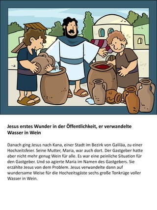 Jesus erstes Wunder in der Öffentlichkeit, er verwandelte
Wasser in Wein
Danach ging Jesus nach Kana, einer Stadt im Bezirk von Galiläa, zu einer
Hochzeitsfeier. Seine Mutter, Maria, war auch dort. Der Gastgeber hatte
aber nicht mehr genug Wein für alle. Es war eine peinliche Situation für
den Gastgeber. Und so agierte Maria im Namen des Gastgebers. Sie
erzählte Jesus von dem Problem. Jesus verwandelte dann auf
wundersame Weise für die Hochzeitsgäste sechs große Tonkrüge voller
Wasser in Wein.
 