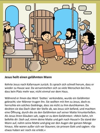 Jesus heilt einen gelähmten Mann
Kehrte Jesus nach Kafarnaum zurück. Es sprach sich schnell herum, dass er
wieder zu Hause war. Da versammelten sich so viele Menschen bei ihm,
dass kein Platz mehr war, nicht einmal vor dem Haus.
Während er ihnen das Wort ´Gottes` verkündete, wurde ein Gelähmter
gebracht; vier Männer trugen ihn. Sie wollten mit ihm zu Jesus, doch es
herrschte ein solches Gedränge, dass sie nicht zu ihm durchkamen. Da
deckten sie das Dach über der Stelle ab, wo Jesus sich befand, und machten
eine Öffnung, durch die sie den Gelähmten auf seiner Matte hinunterließen.
Als Jesus ihren Glauben sah, sagte er zu dem Gelähmten: »Mein Sohn, Ich
befehle dir: Steh auf, nimm deine Matte und geh nach Hause!« Da stand der
Mann auf, nahm seine Matte und ging vor den Augen der ganzen Menge
hinaus. Alle waren außer sich vor Staunen; sie priesen Gott und sagten: »So
etwas haben wir noch nie erlebt.«
 