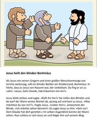 Jesus heilt den blinden Bartimäus
Als Jesus mit seinen Jüngern und einer großen Menschenmenge von
Jericho weiterzog, saß ein blinder Bettler am Straßenrand, Bartimäus. Er
hörte, dass es Jesus von Nazaret war, der vorbeikam. Da fing er an zu
rufen: »Jesus, Sohn Davids, hab Erbarmen mit mir!«
Jesus blieb stehen und sagte: »Ruft ihn her!« Sie riefen den Blinden und
da warf der Mann seinen Mantel ab, sprang auf und kam zu Jesus. »Was
möchtest du von mir?«, fragte Jesus. »Lieber Herr«, antwortete der
Blinde, »ich möchte sehen können!« Da sagte Jesus zu ihm: »Geh nur!
Dein Glaube hat dich gerettet.« Im selben Augenblick konnte der Mann
sehen. Nun schloss er sich Jesus an und folgte ihm auf seinem Weg.
 