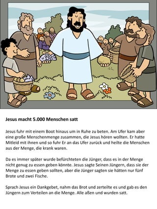 Jesus macht 5.000 Menschen satt
Jesus fuhr mit einem Boot hinaus um in Ruhe zu beten. Am Ufer kam aber
eine große Menschenmenge zusammen, die Jesus hören wollten. Er hatte
Mitleid mit ihnen und so fuhr Er an das Ufer zurück und heilte die Menschen
aus der Menge, die krank waren.
Da es immer später wurde befürchteten die Jünger, dass es in der Menge
nicht genug zu essen geben könnte. Jesus sagte Seinen Jüngern, dass sie der
Menge zu essen geben sollten, aber die Jünger sagten sie hätten nur fünf
Brote und zwei Fische.
Sprach Jesus ein Dankgebet, nahm das Brot und zerteilte es und gab es den
Jüngern zum Verteilen an die Menge. Alle aßen und wurden satt.
 