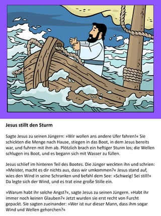 Jesus stillt den Sturm
Sagte Jesus zu seinen Jüngern: »Wir wollen ans andere Ufer fahren!« Sie
schickten die Menge nach Hause, stiegen in das Boot, in dem Jesus bereits
war, und fuhren mit ihm ab. Plötzlich brach ein heftiger Sturm los; die Wellen
schlugen ins Boot, und es begann sich mit Wasser zu füllen.
Jesus schlief im hinteren Teil des Bootes. Die Jünger weckten ihn und schrien:
»Meister, macht es dir nichts aus, dass wir umkommen?« Jesus stand auf,
wies den Wind in seine Schranken und befahl dem See: »Schweig! Sei still!«
Da legte sich der Wind, und es trat eine große Stille ein.
»Warum habt ihr solche Angst?«, sagte Jesus zu seinen Jüngern. »Habt ihr
immer noch keinen Glauben?« Jetzt wurden sie erst recht von Furcht
gepackt. Sie sagten zueinander: »Wer ist nur dieser Mann, dass ihm sogar
Wind und Wellen gehorchen?«
 