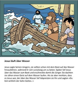 Jesus läuft über Wasser
Jesus sagte Seinen Jüngern, sie sollten schon mit dem Boot auf das Wasser
hinausfahren, während Er sich zurückzog um zu beten. Später lief Jesus
über das Wasser zum Boot und erschreckte damit die Jünger. Sie dachten
sie sähen einen Geist auf dem Wasser laufen. Als sie aber merkten, dass
es Jesus war, der über das Wasser lief lobpreisten sie Ihn und sagten »Du
bist wirklich der Sohn Gottes. «
 