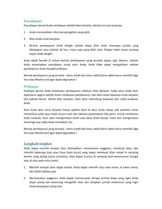 Pascabayar 
Pascabayar berarti Anda membayar setelah iklan berjalan. Berikut ini cara kerjanya: 
1. Anda memasukkan informasi penagihan yang valid. 
2. Iklan Anda mulai berjalan. 
3. Bentuk pembayaran Anda ditagih setelah biaya iklan Anda mencapai jumlah yang ditetapkan atau setelah 30 hari, mana saja yang lebih dulu. Pelajari lebih lanjut tentang kapan Anda ditagih. 
Anda dapat beralih di antara bentuk pembayaran yang tersedia kapan saja. Namun, setelah Anda menetapkan pascabayar untuk akun Anda, Anda tidak dapat mengalihkan setelan pembayaran Anda menjadi prabayar. 
Bentuk pembayaran yang tersedia : Kartu kredit dan kartu debit (kartu debit harus memiliki logo Visa atau Mastercard agar dapat digunakan.) 
Prabayar 
Prabayar berarti Anda melakukan pembayaran sebelum iklan berjalan. Saldo akun Anda akan diperbarui segera setelah Anda melakukan pembayaran, dan iklan Anda biasanya mulai berjalan jika tadinya belum. Ketika iklan berjalan, kami akan memotong biayanya dari saldo prabayar Anda. 
Iklan Anda akan terus berjalan hanya apabila dana di akun Anda cukup, jadi pastikan untuk memeriksa saldo akun Anda secara rutin dan lakukan pembayaran bila perlu. Untuk membantu Anda melacak, kami akan mengirimkan email saat dana Anda hampir habis dan mengirimkan email lagi saat saldo Anda mendekati nol. 
Bentuk pembayaran yang tersedia : Kartu kredit dan kartu debit (kartu debit harus memiliki logo Visa atau Mastercard agar dapat digunakan.) 
Langkah singkat 
Anda dapat memilih tempat iklan ditampilkan, menentukan anggaran, membuat iklan, dan memilih beberapa kata atau frasa (kata kunci) yang dapat membuat iklan tampil di samping konten yang paling sesuai (misalnya, iklan dapat muncul di samping hasil penelusuran Google atau di situs web mitra kami). 
1. Memilih tempat iklan dapat tampil: Anda dapat memilih situs web mana, di lokasi mana, dan dalam bahasa apa. 
2. Memutuskan anggaran: Anda dapat memutuskan berapa jumlah biaya yang ingin Anda bayar setiap kali seseorang mengeklik iklan dan tetapkan jumlah maksimum yang ingin Anda belanjakan setiap hari.  